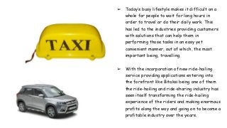 ➢ Today’s busy lifestyle makes it difficult on a
whole for people to wait for long hours in
order to travel or do their daily work. This
has led to the industries providing customers
with solutions that can help them in
performing those tasks in an easy yet
convenient manner, out of which, the most
important being, travelling.
➢ With the incorporation of new ride-hailing
service providing applications entering into
the forefront like Bitaksi being one of them
the ride-hailing and ride-sharing industry has
seen itself transforming the ride-hailing
experience of the riders and making enormous
profits along the way and going on to become a
profitable industry over the years.
 