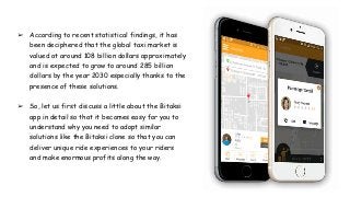 ➢ According to recent statistical findings, it has
been deciphered that the global taxi market is
valued at around 108 billion dollars approximately
and is expected to grow to around 285 billion
dollars by the year 2030 especially thanks to the
presence of these solutions.
➢ So, let us first discuss a little about the Bitaksi
app in detail so that it becomes easy for you to
understand why you need to adopt similar
solutions like the Bitaksi clone so that you can
deliver unique ride experiences to your riders
and make enormous profits along the way.
 