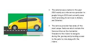 ➢ The solution was created in the year
2013 mainly as a ride service provider to
people living in 2013 and currently sees
itself providing its services in Ankara
and Istanbul.
➢ The service provider has some of the
most unique features which include the
fares written on the taximeter,
freedom to the riders to navigate
during the journey and providing access
to the pets to ride along with the
riders.
 