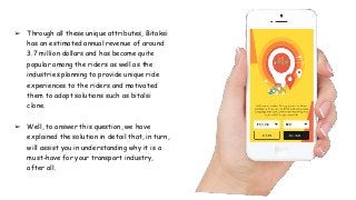 ➢ Through all these unique attributes, Bitaksi
has an estimated annual revenue of around
3.7 million dollars and has become quite
popular among the riders as well as the
industries planning to provide unique ride
experiences to the riders and motivated
them to adopt solutions such as bitalsi
clone.
➢ Well, to answer this question, we have
explained the solution in detail that, in turn,
will assist you in understanding why it is a
must-have for your transport industry,
after all.
 