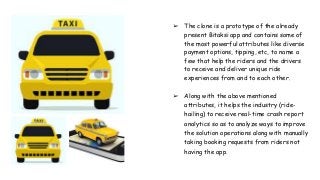 ➢ The clone is a prototype of the already
present Bitaksi app and contains some of
the most powerful attributes like diverse
payment options, tipping, etc, to name a
few that help the riders and the drivers
to receive and deliver unique ride
experiences from and to each other.
➢ Along with the above mentioned
attributes, it helps the industry (ride-
hailing) to receive real-time crash report
analytics so as to analyze ways to improve
the solution operations along with manually
taking booking requests from riders not
having the app.
 