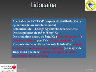 Lidocaína 05/28/09 Farma  Aceptable en FV/ TVsP después de desfibrilación  y epinefrina (clase indeterminada) Bolo inicial de 1-1.5mg/ Kg (niveles terapéuticos) Dosis siguientes de 0.5-0.75mg/ Kg Dosis máxima acum. de 3mg/Kg ( 200-300mg en 1 h ) Infusión contínua   postFV ( C.Indeterminada ) Reaparición de arritmia durante la infusión:   bolo de 0.5mg/ Kg e incremento de la infusión   (no mayor de 4mg/ min.) que debe   reducirse después de 24h.o determinar niveles séricos . 