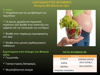 ΥΔΑΤΟΔΙΑΛΥΤΕΣ ΒΙΤΑΜΙΝΕΣ
Βιταμίνη Β9 (Φυλλικό οξύ):
Τι κάνει:
 Απαραίτητη για τον μεταβολισμό των
πρωτεϊνών
 Οι έγκυες χρειάζονται σημαντική
ποσότητα γιατί βοηθά στην ανάπτυξη του
εμβρύου και την λειτουργία των κυττάρων
 Βοηθά στην παράγωγη αιμοσφαιρίνης
στο αίμα
 Βοηθά στην μείωση καρδιαγγειακών
παθήσεων
Συμπτώματα από έλλειψη του Φιλικού
οξέος
 Γλωσσίτιδα
 Γαστρεντερικές διαταραχές
 Μεγαλοβλαστική αναιμία
ΠΗΓΕΣ ΒΙΤΑΜΙΝΗΣ B9:
ΤΡΟΦΕΣ
ΣΥΚΩΤΙ ΧΟΙΡΙΝΟ ΚΡΕΑΣ
ΨΑΡΙΑ ΠΟΥΛΕΡΙΚΑ
ΟΣΠΡΙΑ ΘΑΛΑΣΣΙΝΑ
ΠΡΑΣΙΝΑ ΛΑΧΑΝΙΚΑ
 