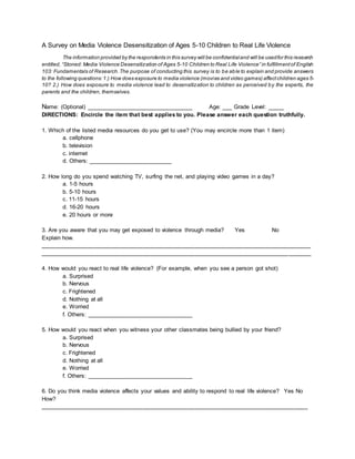 A Survey on Media Violence Desensitization of Ages 5-10 Children to Real Life Violence
The information provided by the respondents in this survey will be confidentialand will be usedfor this research
entitled, “Stoned: Media Violence Desensitization of Ages 5-10 Children to Real Life Violence” in fulfillmentof English
103: Fundamentals of Research.The purpose of conducting this survey is to be able to explain and provide answers
to the following questions:1.) How does exposure to media violence (movies and video games) affectchildren ages 5-
10? 2.) How does exposure to media violence lead to desensitization to children as perceived by the experts, the
parents and the children, themselves.
Name: (Optional) _________________________________ Age: ___ Grade Level: _____
DIRECTIONS: Encircle the item that best applies to you. Please answer each question truthfully.
1. Which of the listed media resources do you get to use? (You may encircle more than 1 item)
a. cellphone
b. television
c. internet
d. Others: __________________________
2. How long do you spend watching TV, surfing the net, and playing video games in a day?
a. 1-5 hours
b. 5-10 hours
c. 11-15 hours
d. 16-20 hours
e. 20 hours or more
3. Are you aware that you may get exposed to violence through media? Yes No
Explain how.
____________________________________________________________________________________
____________________________________________________________________________________
4. How would you react to real life violence? (For example, when you see a person got shot)
a. Surprised
b. Nervous
c. Frightened
d. Nothing at all
e. Worried
f. Others: _________________________________
5. How would you react when you witness your other classmates being bullied by your friend?
a. Surprised
b. Nervous
c. Frightened
d. Nothing at all
e. Worried
f. Others: _________________________________
6. Do you think media violence affects your values and ability to respond to real life violence? Yes No
How?
___________________________________________________________________________________
 