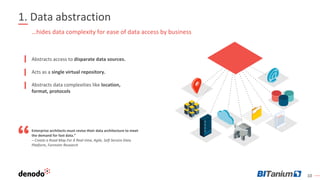 10
1. Data abstraction
Abstracts access to disparate data sources.
Acts as a single virtual repository.
Abstracts data complexities like location,
format, protocols
…hides data complexity for ease of data access by business
Enterprise architects must revise their data architecture to meet
the demand for fast data.”
– Create a Road Map For A Real-time, Agile, Self-Service Data
Platform, Forrester Research
 