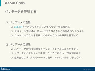バリデータを管理する
❏ バリデータの登録
❏ 32ETHをデポジットすることでバリデータになれる
❏ デポジット先はMain Chainにデプロイされる特定のコントラクト
❏ このコントラクトを監視して各アカウントの残高を管理する
❏ バリデータの解除
❏ バリデータは特に制約なくバリデータをやめることができる
❏ リワードとペナルティを考慮した上でデポジットが返却される
❏ 返却先はいずれかのシャードであり、Main Chainには戻せない
Copyright © bitbank, inc.
Beacon Chain
 
