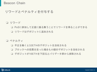 リワードとペナルティを付与する
❏ リワード
❏ PoSに参加して正直に振る舞うことでリワードを得ることができる
❏ リワードはデポジットに追加される
❏ ペナルティ
❏ 不正を働くと32ETHのデポジットを没収される
❏ ブロックへの投票を怠った場合も小額のデポジットを没収される
❏ デポジットが16ETHを下回るとバリデータ群から排除される
Copyright © bitbank, inc.
Beacon Chain
 