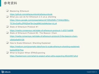 参考資料
Copyright © bitbank, inc.
❏ Mastering Ethereum
https://github.com/ethereumbook/ethereumbook
❏ What you can do for Ethereum 2.0 a.k.a. sharding
https://docs.google.com/presentation/d/1G5UZdEL71XAkU5B2v-
TC3lmGaRIu2P6QSeF8m3wg6MU/edit#slide=id.p4
❏ State of Ethereum Protocol #1
https://media.consensys.net/state-of-ethereum-protocol-1-d3211dd0f6
❏ State of Ethereum Protocol #2: The Beacon Chain
https://media.consensys.net/state-of-ethereum-protocol-2-the-beacon-chain-
c6b6a9a69129
❏ How to Scale Ethereum: Sharding Explained
https://medium.com/prysmatic-labs/how-to-scale-ethereum-sharding-explained-
ba2e283b7fce
❏ What to Expect When ETHʼsExpecting
https://hackernoon.com/what-to-expect-when-eths-expecting-80cb4951afcd
 
