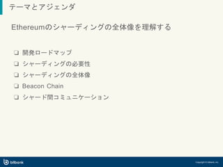 テーマとアジェンダ
Copyright © bitbank, inc.
Ethereumのシャーディングの全体像を理解する
❏ 開発ロードマップ
❏ シャーディングの必要性
❏ シャーディングの全体像
❏ Beacon Chain
❏ シャード間コミュニケーション
 