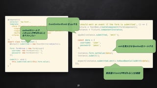 21
methodのコールで
このemit が呼ばれること
をテストしたい
EventEmitterの emit を spyする
emitを発火させるmethodをコールする
意図通りにemitが呼ばれることを確認
 
