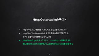 27
Http/Observableのテスト
● Httpのリクエスト結果を利用した処理などをテストしたい
● HttpClientTestingModuleを使うと煩雑な設定が多くなり、
テストを書くのが億劫になってしまう
● HttpClientの get をモック化して、コールされた内容をテスト
戻り値には jest.fn を使用して、必要なObservableを設定する
 