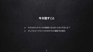 3
今日話すこと
● テストのメンテナンスが負担にならないようにするには ?
● サンプルコードでいくつかのテストの書き方の紹介
 