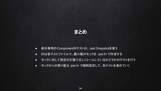34
まとめ
● 表示専用のComponentのテストは、Jest Snapshotを使う
● DIは各テストファイルで、最小限のモックを jest.fn で作成する
● モックに対して指定の引数で正しくコールしているかどうかのテストを行う
● モックからの戻り値は jest.fn で随時設定して、各テストを進めていく
 