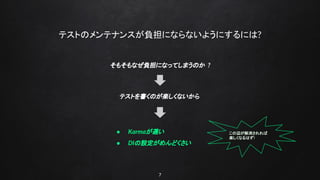 7
テストのメンテナンスが負担にならないようにするには?
そもそもなぜ負担になってしまうのか ?
テストを書くのが楽しくないから
● Karmaが遅い
● DIの設定がめんどくさい
この辺が解消されれば
楽しくなるはず!
 