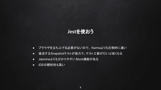 8
Jestを使おう
● ブラウザを立ち上げる必要がないので、 Karmaよりも圧倒的に速い
● 後述するSnapshotテストが強力で、テスト工数がだいぶ低くなる
● Jasmineよりも分かりやすいMock機能がある
● IDEの親和性も高い
 