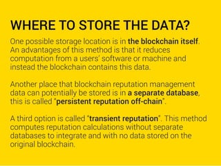 WHERE TO STORE THE DATA?
One possible storage location is in the blockchain itself.
An advantages of this method is that it reduces
computation from a users’ software or machine and
instead the blockchain contains this data.
Another place that blockchain reputation management
data can potentially be stored is in a separate database,
this is called “persistent reputation off-chain”.
A third option is called “transient reputation”. This method
computes reputation calculations without separate
databases to integrate and with no data stored on the
original blockchain.
 