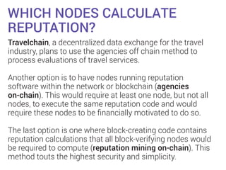 WHICH NODES CALCULATE
REPUTATION?
Travelchain, a decentralized data exchange for the travel
industry, plans to use the agencies off chain method to
process evaluations of travel services.
Another option is to have nodes running reputation
software within the network or blockchain (agencies
on-chain). This would require at least one node, but not all
nodes, to execute the same reputation code and would
require these nodes to be ﬁnancially motivated to do so.
The last option is one where block-creating code contains
reputation calculations that all block-verifying nodes would
be required to compute (reputation mining on-chain). This
method touts the highest security and simplicity.
 