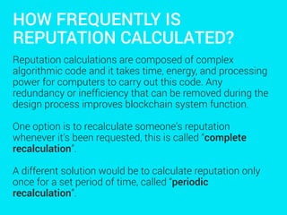 HOW FREQUENTLY IS
REPUTATION CALCULATED?
Reputation calculations are composed of complex
algorithmic code and it takes time, energy, and processing
power for computers to carry out this code. Any
redundancy or inefﬁciency that can be removed during the
design process improves blockchain system function.
One option is to recalculate someone’s reputation
whenever it’s been requested, this is called “complete
recalculation”.
A different solution would be to calculate reputation only
once for a set period of time, called “periodic
recalculation”.
 