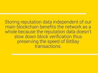 Storing reputation data independent of our
main blockchain beneﬁts the network as a
whole because the reputation data doesn’t
slow down block veriﬁcation thus
preserving the speed of BitBay
transactions.
 