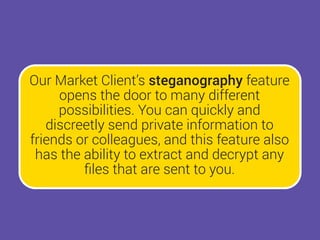 Our Market Client’s steganography feature
opens the door to many different
possibilities. You can quickly and
discreetly send private information to
friends or colleagues, and this feature also
has the ability to extract and decrypt any
ﬁles that are sent to you.
 