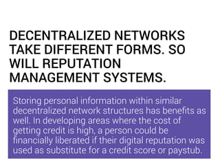DECENTRALIZED NETWORKS
TAKE DIFFERENT FORMS. SO
WILL REPUTATION
MANAGEMENT SYSTEMS.
Storing personal information within similar
decentralized network structures has beneﬁts as
well. In developing areas where the cost of
getting credit is high, a person could be
ﬁnancially liberated if their digital reputation was
used as substitute for a credit score or paystub.
 