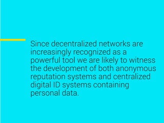 Since decentralized networks are
increasingly recognized as a
powerful tool we are likely to witness
the development of both anonymous
reputation systems and centralized
digital ID systems containing
personal data.
 