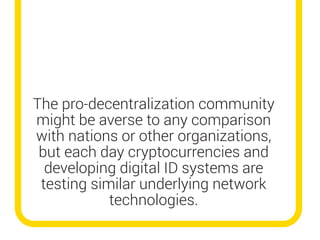 The pro-decentralization community
might be averse to any comparison
with nations or other organizations,
but each day cryptocurrencies and
developing digital ID systems are
testing similar underlying network
technologies.
 