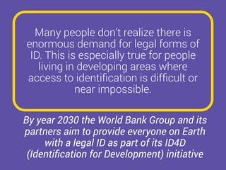 Many people don’t realize there is
enormous demand for legal forms of
ID. This is especially true for people
living in developing areas where
access to identiﬁcation is difﬁcult or
near impossible.
By year 2030 the World Bank Group and its
partners aim to provide everyone on Earth
with a legal ID as part of its ID4D
(Identiﬁcation for Development) initiative
 