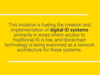 This initiative is fueling the creation and
implementation of digital ID systems
primarily in areas where access to
traditional ID is low, and blockchain
technology is being examined as a network
architecture for these systems.
 