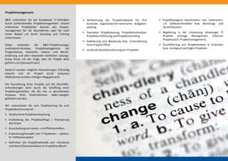 Projektmanagement:
B&IT unterstützt Sie bei komplexen IT-Vorhaben
durch professionelles Projektmanagement. Unsere
erfahrenen Projektleiter können das Projekt-
management für Sie übernehmen oder Sie nach
Ihrem Bedarf z.B. durch Coaching und Training
unterstützen.
Dabei verbinden die B&IT-Projektmanager
methodisch-formales Projektmanagement mit
Pragmatismus, relevanter Lebens- und Berufs-
erfahrung und dem relevanten fachlichen Lösungs-
Know Know mit der Folge, dass Ihr Projekt aktiv
geführt und überwachtwird.
Dadurch werden mögliche Abweichungen frühzeitig
erkannt und Ihr Projekt durch wirksame
Maßnahmenauf den richtigen Weg gebracht.
Die Ausrichtung Ihres Projekts auf die Geschäfts-
anforderungen kann durch die Schaffung einer
Projektorganisation, die die neu zu gestaltenden
Prozesse Ihres Unternehmens wider-spiegelt,
gefördert werden.
Wir unterstützen Sie vom Projektantrag bis zum
Projektabschluss durch …
• Strukturierte Projektvorbereitung
• Erarbeitung des Projektauftrags / Präzisierung
des Scope
• Ausarbeitungvon Lasten- und Pflichtenheften
• Evaluierung/Auswahl von IT-Systemen – optima-
ler Softwaresupport
• Definition von Projektmethodik und –standards
und deren Dokumentation im Projekthandbuch
• Projektbezogene Koordination von Lieferanten,
z.B. Softwarehersteller bzw. Beratungs- und
Systemhäusern
• Begleitung in der Umsetzung schwieriger IT
Projekte (Change Management, Externer
Projektcoach, Projektmanagement)
• Durchführung von Projektreviews in kritischen
bzw. strategisch wichtigen Projekten
• Verfeinerung der Projektmethodik für Ihre
konkrete organisatorisch-technische Aufgaben-
stellung
• Operative Projektplanung, Projektkoordination,
Projektdurchführungund Projektcontrolling
• Etablierung und Besetzung bzw. Unterstützung
Ihres Projekt-Office
• LaufendeQualitätssicherungvon Projekten
 