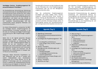 Zweitägiges Seminar „Projektmanagement für
prozessorientierteIT-Vorhaben“:
Die Standardisierung, Harmonisierung, Optimierung
und Automatisierung von Geschäftsprozessen durch
die Einführung von neuen und den Aus- bzw. Umbau
von bestehenden Informationssystemen und durch
die geeignete Strukturierung und Bereitstellung von
Informationen und Daten, und dies oftmals im
globalen Kontext, stellen das IT-Projektmanagement
vor zusätzliche Herausforderungen, die den
professionellen Einsatz geeigneter Methoden und
Instrumenteerfordern.
Um diesem Wissensbedarf zu entsprechen hat B&IT
das zweitägige Seminar „Projektmanagement für
prozessorientierte IT-Vorhaben“ geschaffen, in das
die mehr als 15-jährige einschlägige Projektmanage-
menterfahrung der B&IT-Projektmanager eingeflos-
sen ist.
Neben den in der Agenda genannten Übungen
(Gruppenarbeit) werden auch innerhalb der
einzelnen Vortrags-Slots zur Auflockerung Praxis-
beispiele aus dem Projektmanagement-Alltag be-
handelt, die von den Teilnehmern unter der
Moderation des Trainers bearbeitet werden. Neben
dem klassischen Vortrag kommen auch Instrumente
wie Diskussion, Fragen und Antworten und die
Bearbeitung von Praxisbeispielen in Gruppen bzw.
im Plenum zur Anwendung.
Zielgruppe: Neben klassischen Projektleitern aus
dem Fachbereich bzw. aus der IT werden auch
explizit Teilprojektleiter bzw. Koordinatoren
angesprochen, die in ihrem Bereich, z.B. für die
betreute IT-Technologie oder den verantworteten
Prozess, im Rahmen der Projektabwicklung Führung,
Verantwortung und Aufgaben im Bereich der Team-
bzw. Lieferanten-Koordination übernehmen.
Dasselbe gilt für Personen aus dem Fachbereich oder
aus der Informatik, die in das Projektmanagement
hineinwachsen oder sich auf eine Management-
aufgabevorbereiten sollen.
Über die unerlässlichen Projektmanagement-
Grundlagen wie Scope, Budget, Setup, Struktur,
Vorgehen, Projekt-Controlling hinaus werden in
diesem Training die Besonderheiten von Projekten
zum Design und IT-Implementierung von Geschäfts-
prozessen vermittelt. Derartige Vorhaben stehen im
Spannungsfeld zwischen den Geschäftsanforderun-
gen und organisatorischenAspekten einerseits und
dem typischen IT-Projektmanagement andererseits.
Das hier vermittelte „Projektmanagement für
prozessorientierte IT-Vorhaben geht daher über das
klassischeIT-Projektmanagementdeutlich hinaus.
Konsequente Prozessorientierung, die geeignete
Involvierung und zielorientierte Führung von
Teammitgliedern aus den genannten Bereichen und
das Management der Erwartungen, auch gegenüber
dem Top Management, stellen besondere
Herausforderungen an die Projektleitung dar und
werden daher vertieft behandelt.
Agenda (Tag 2)Agenda (Tag 1)
 Begrüßung, Erwartungen
 Besonderheiteneines prozessorientierten
IT-Vorhabens
 Grundlagendes Projektmanagement– Teil
1
 Grundbegriffeund Definitionen
 Scope, Budget, Setup, Struktur, Vorgehen,
Planung
 Übung – Praxisfall 1
 Managementder Anforderungen und
Erwartungen
 Wichtige Spielregeln
 DurchgängigeProzessorientierung
 Anforderungsdefinition
 Projektvorgehenbei Prozess-Design und –
Implementierung
 Übung – Praxisfall 2
 Abschluss von Tag 1
 Wrap Up (Tag 1)
 Grundlagendes Projektmanagement–
Teil 2
 Arbeitspakete
 Rollen und Ressourcen
 Projektdokumentation
 Integration
 Effektivität und Effizienz der
Projektarbeit
 Grundlagendes Projektmanagement–
Teil 3
 Projekt-Controlling
 Open Issues,Risiko-Management
 Qualitätsmanagement
 Übung Praxisfall3
 Der Projekt-Lebenszyklus
 Projektkommunikation und Change
Management
 Zusammenfassung und Abschluss
 