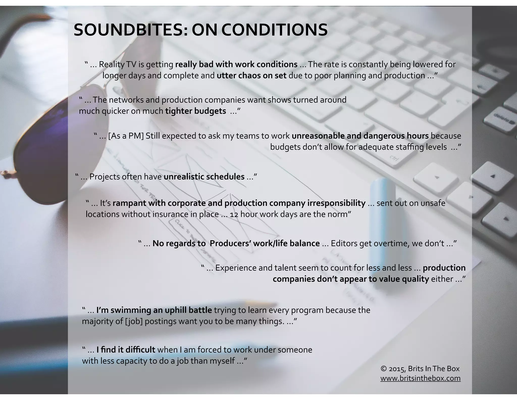 SOUNDBITES:	
  ON	
  CONDITIONS	
  
“	
  …	
  The	
  networks	
  and	
  production	
  companies	
  want	
  shows	
  turned	
  around	
  
much	
  quicker	
  on	
  much	
  tighter	
  budgets	
  	
  …”
“	
  …	
  Experience	
  and	
  talent	
  seem	
  to	
  count	
  for	
  less	
  and	
  less	
  …	
  production	
  
companies	
  don’t	
  appear	
  to	
  value	
  quality	
  either	
  …”	
  
“	
  …	
  Projects	
  often	
  have	
  unrealistic	
  schedules	
  …”	
  
“	
  …	
  I	
  ﬁnd	
  it	
  diﬃcult	
  when	
  I	
  am	
  forced	
  to	
  work	
  under	
  someone	
  
with	
  less	
  capacity	
  to	
  do	
  a	
  job	
  than	
  myself	
  …”
“	
  …	
  I’m	
  swimming	
  an	
  uphill	
  battle	
  trying	
  to	
  learn	
  every	
  program	
  because	
  the	
  
majority	
  of	
  [job]	
  postings	
  want	
  you	
  to	
  be	
  many	
  things.	
  …”
“	
  …	
  No	
  regards	
  to	
  	
  Producers’	
  work/life	
  balance	
  …	
  Editors	
  get	
  overtime,	
  we	
  don’t	
  …”
“	
  …	
  Reality	
  TV	
  is	
  getting	
  really	
  bad	
  with	
  work	
  conditions	
  …	
  The	
  rate	
  is	
  constantly	
  being	
  lowered	
  for	
  
longer	
  days	
  and	
  complete	
  and	
  utter	
  chaos	
  on	
  set	
  due	
  to	
  poor	
  planning	
  and	
  production	
  …”	
  
“	
  …	
  It’s	
  rampant	
  with	
  corporate	
  and	
  production	
  company	
  irresponsibility	
  …	
  sent	
  out	
  on	
  unsafe	
  
locations	
  without	
  insurance	
  in	
  place	
  …	
  12	
  hour	
  work	
  days	
  are	
  the	
  norm”
“	
  …	
  [As	
  a	
  PM]	
  Still	
  expected	
  to	
  ask	
  my	
  teams	
  to	
  work	
  unreasonable	
  and	
  dangerous	
  hours	
  because	
  
budgets	
  don’t	
  allow	
  for	
  adequate	
  staﬃng	
  levels	
  	
  …”
©	
  2015,	
  Brits	
  In	
  The	
  Box	
  
www.britsinthebox.com
 