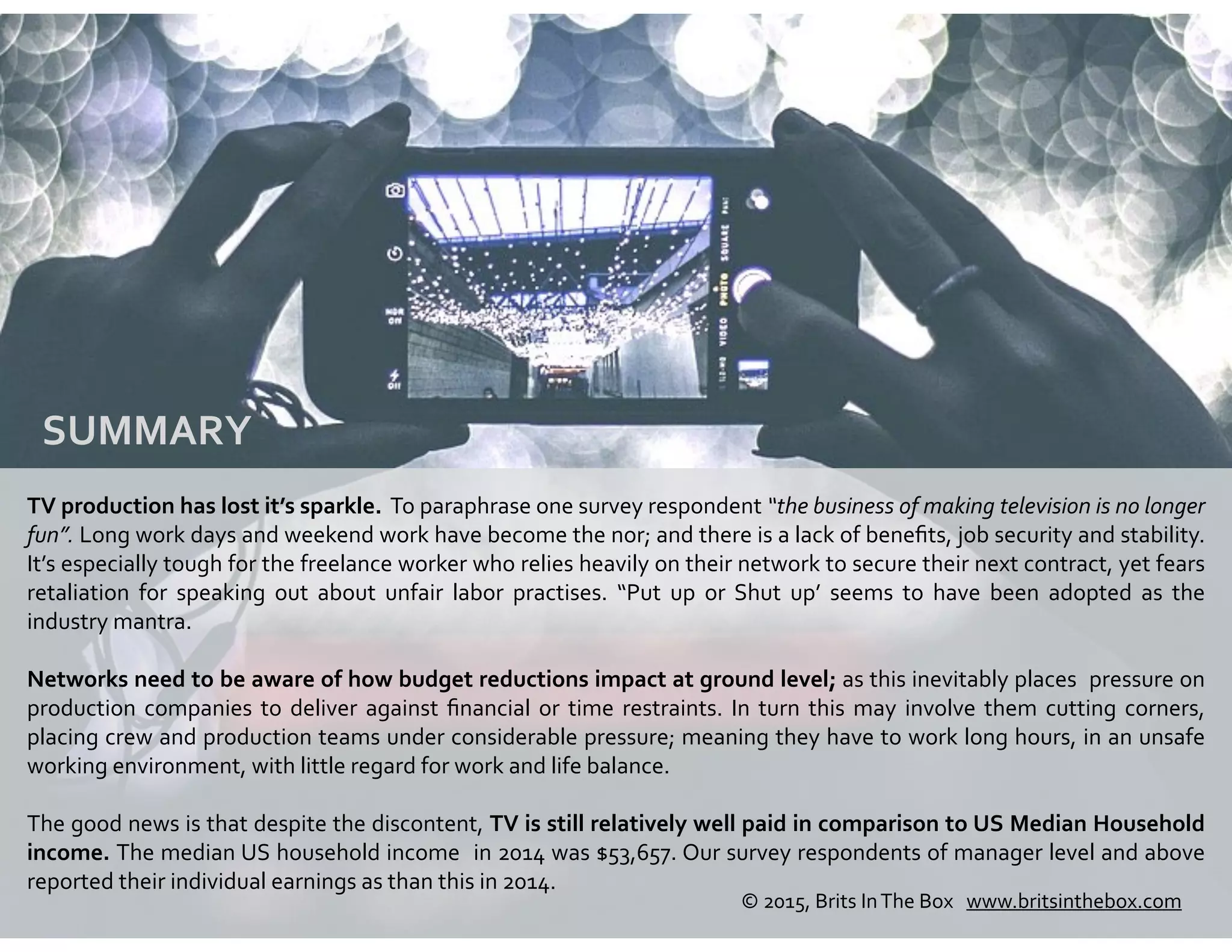 SUMMARY	
  
TV	
  production	
  has	
  lost	
  it’s	
  sparkle.	
  	
  To	
  paraphrase	
  one	
  survey	
  respondent	
  “the	
  business	
  of	
  making	
  television	
  is	
  no	
  longer	
  
fun”.	
  Long	
  work	
  days	
  and	
  weekend	
  work	
  have	
  become	
  the	
  nor;	
  and	
  there	
  is	
  a	
  lack	
  of	
  beneﬁts,	
  job	
  security	
  and	
  stability.	
  
It’s	
  especially	
  tough	
  for	
  the	
  freelance	
  worker	
  who	
  relies	
  heavily	
  on	
  their	
  network	
  to	
  secure	
  their	
  next	
  contract,	
  yet	
  fears	
  
retaliation	
   for	
   speaking	
   out	
   about	
   unfair	
   labor	
   practises.	
   “Put	
   up	
   or	
   Shut	
   up’	
   seems	
   to	
   have	
   been	
   adopted	
   as	
   the	
  
industry	
  mantra.	
  
Networks	
  need	
  to	
  be	
  aware	
  of	
  how	
  budget	
  reductions	
  impact	
  at	
  ground	
  level;	
  as	
  this	
  inevitably	
  places	
  	
  pressure	
  on	
  
production	
  companies	
  to	
  deliver	
  against	
  ﬁnancial	
  or	
  time	
  restraints.	
  In	
  turn	
  this	
  may	
  involve	
  them	
  cutting	
  corners,	
  
placing	
  crew	
  and	
  production	
  teams	
  under	
  considerable	
  pressure;	
  meaning	
  they	
  have	
  to	
  work	
  long	
  hours,	
  in	
  an	
  unsafe	
  
working	
  environment,	
  with	
  little	
  regard	
  for	
  work	
  and	
  life	
  balance.	
  	
  
The	
  good	
  news	
  is	
  that	
  despite	
  the	
  discontent,	
  TV	
  is	
  still	
  relatively	
  well	
  paid	
  in	
  comparison	
  to	
  US	
  Median	
  Household	
  
income.	
  The	
  median	
  US	
  household	
  income	
  	
  in	
  2014	
  was	
  $53,657.	
  Our	
  survey	
  respondents	
  of	
  manager	
  level	
  and	
  above	
  
reported	
  their	
  individual	
  earnings	
  as	
  than	
  this	
  in	
  2014.
©	
  2015,	
  Brits	
  In	
  The	
  Box	
  	
  	
  www.britsinthebox.com	
  
 
