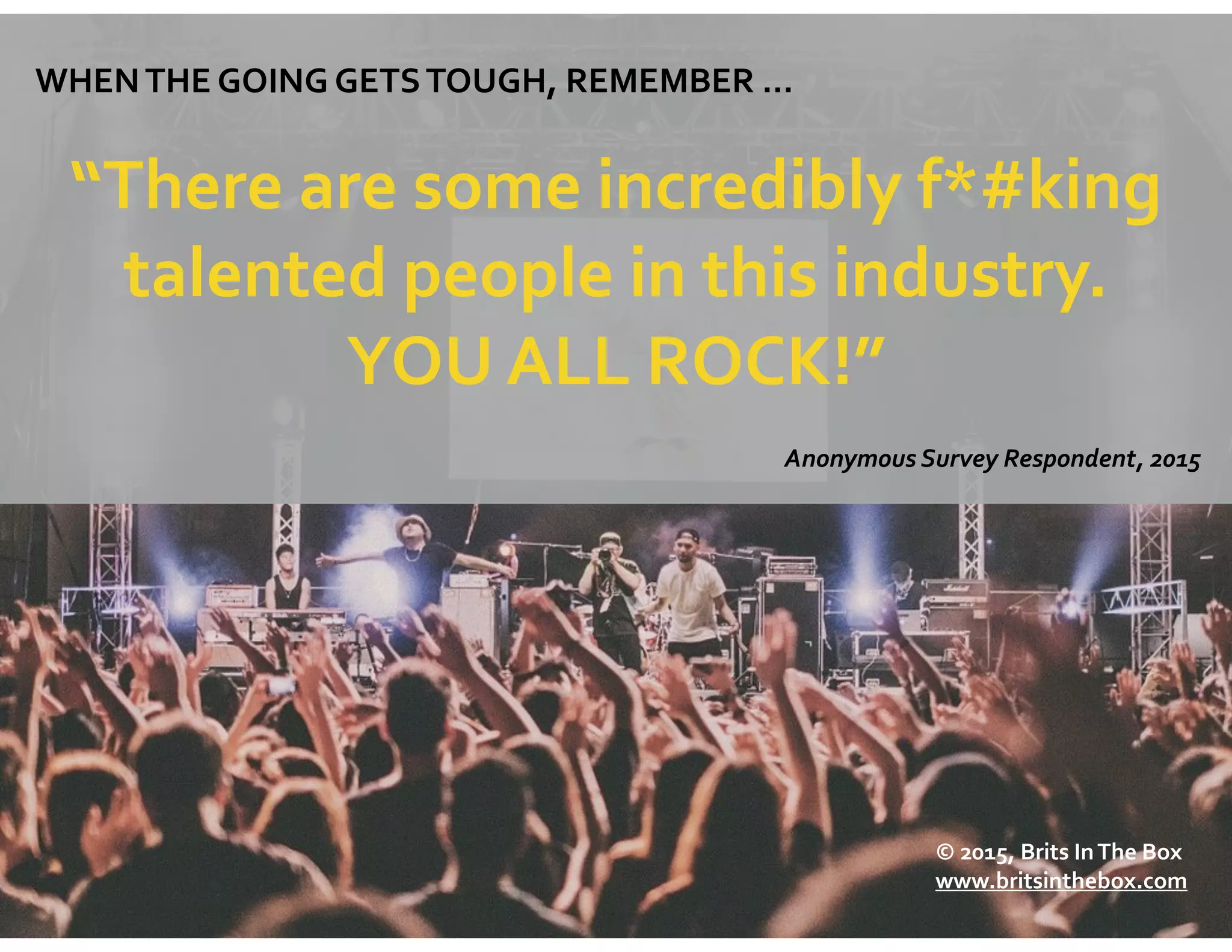WHEN	
  THE	
  GOING	
  GETS	
  TOUGH,	
  REMEMBER	
  …	
  
“There	
  are	
  some	
  incredibly	
  f*#king	
  
talented	
  people	
  in	
  this	
  industry.	
  	
  
YOU	
  ALL	
  ROCK!”
Anonymous	
  Survey	
  Respondent,	
  2015	
  
©	
  2015,	
  Brits	
  In	
  The	
  Box	
  
www.britsinthebox.com
 