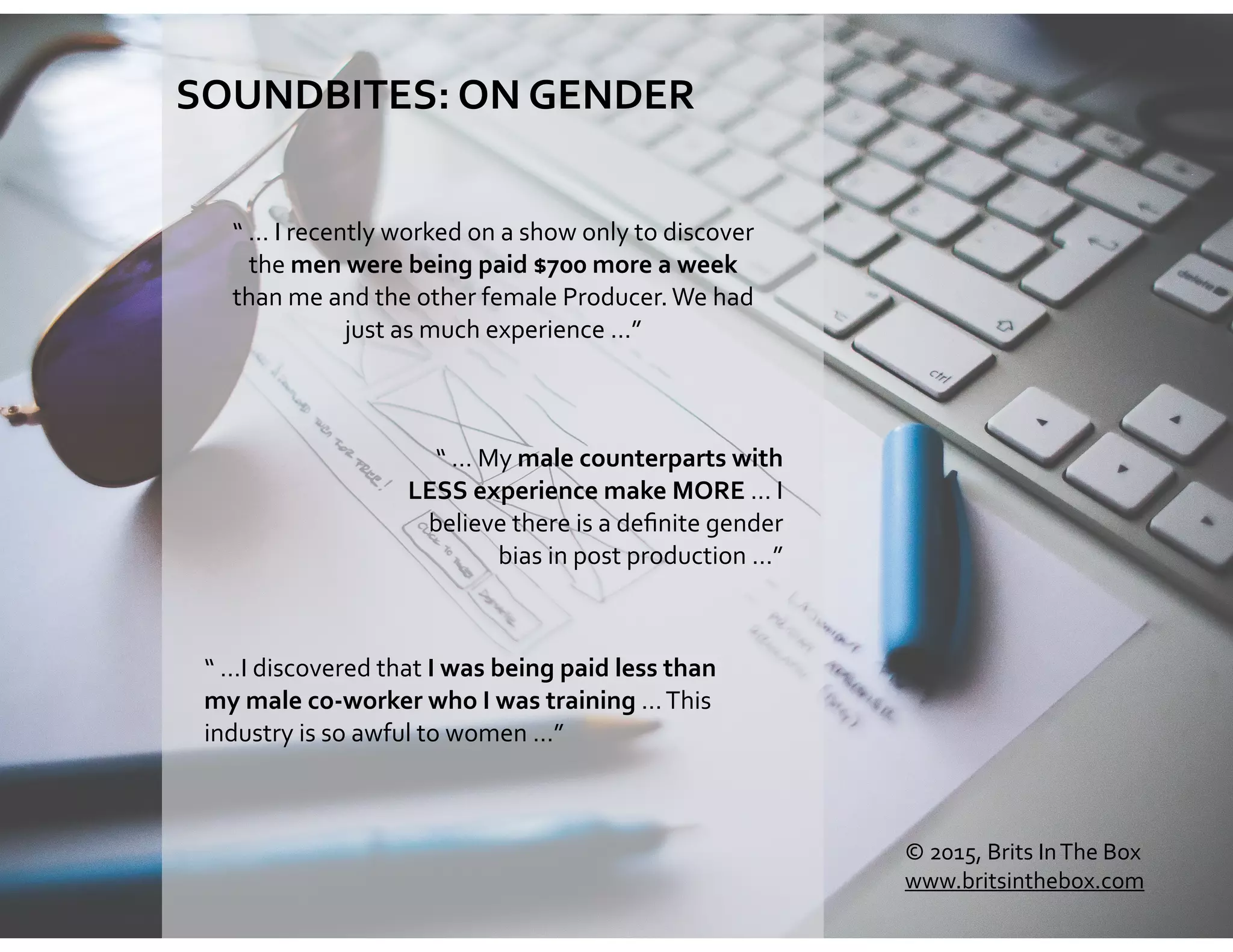 SOUNDBITES:	
  ON	
  GENDER	
  
“	
  …I	
  discovered	
  that	
  I	
  was	
  being	
  paid	
  less	
  than	
  
my	
  male	
  co-­‐worker	
  who	
  I	
  was	
  training	
  …	
  This	
  
industry	
  is	
  so	
  awful	
  to	
  women	
  …”
“	
  …	
  My	
  male	
  counterparts	
  with	
  
LESS	
  experience	
  make	
  MORE	
  …	
  I	
  
believe	
  there	
  is	
  a	
  deﬁnite	
  gender	
  
bias	
  in	
  post	
  production	
  …”
“	
  …	
  I	
  recently	
  worked	
  on	
  a	
  show	
  only	
  to	
  discover	
  
the	
  men	
  were	
  being	
  paid	
  $700	
  more	
  a	
  week	
  
than	
  me	
  and	
  the	
  other	
  female	
  Producer.	
  We	
  had	
  
just	
  as	
  much	
  experience	
  …”	
  
©	
  2015,	
  Brits	
  In	
  The	
  Box	
  
www.britsinthebox.com
 