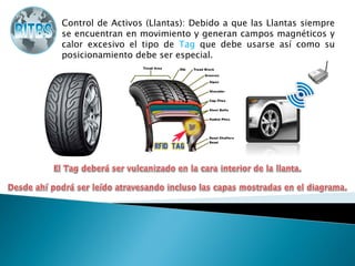 Control de Activos (Llantas): Debido a que las Llantas siempre
se encuentran en movimiento y generan campos magnéticos y
calor excesivo el tipo de Tag que debe usarse así como su
posicionamiento debe ser especial.
 