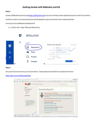 Getting started with BitBucket and Git
Step 1:
Create a BitBucketaccountusinghttps://bitbucket.orgoryoucan similarlycreate agithubaccount as well if youwishto.
Andthen create a testrepositorythere byfollowingthe stepsmentionedinthe snapshotsbelow:
From youronline BitBucketdashboard
a.) Clickon the + Sign Choose Repository
 
Step 2:
Setup Git Environment onyourlocal machine. Downloadandinstall Gitforwindows fromhere:
https://git-scm.com/download/win
 