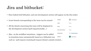 Jira and bitbucket:
• Once linked with bitbucket, and new development section will appear on the Jira ticket.
• A new branch corresponding to the issue can be created
• All the details concerning this issue will be displayed in
the development section (pull requests,builds…)
• Also , on the workflow transitions , triggers can be added
to transition issue automatically based on a bitbucket event
such as : pull request created,pull request denied ,commit created…
 