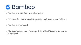 • Bamboo is a tool from Atlassian suite.
• It is used for continuous integration, deployment, and delivery.
• Bamboo is java based.
• Platform independent (is compatible with different programing
languages)
 