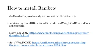 How to install Bamboo:
• As Bamboo is java based , it runs with JDK (not JRE).
• make sure that JDK is installed and the JAVA_HOME variable is
set correctly.
• Download JDK: https://www.oracle.com/java/technologies/javase-
downloads.html
• Set JAVA_HOME: https://confluence.atlassian.com/doc/setting-
the-java_home-variable-in-windows-8895.html
 