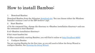 How to install Bamboo:
1. Download Bamboo
Download Bamboo from the Atlassian download site. You can choose either the Windows
Installer versions (.exe) or the ZIP Archive (.zip).
2. Start Bamboo
a) In the command line, change the directory to <Bamboo installation directory> and run
the command to start Bamboo:
$ cd <Bamboo installation directory>
$ binstart-bamboo.bat
b) After successfully starting Bamboo, you will find it online at http://localhost:8085/
3. Configure Bamboo
You are starting Bamboo for the first time, so you will need to follow the Setup Wizard to
configure Bamboo. See Running the Setup Wizard.
 