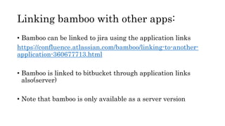 Linking bamboo with other apps:
• Bamboo can be linked to jira using the application links
https://confluence.atlassian.com/bamboo/linking-to-another-
application-360677713.html
• Bamboo is linked to bitbucket through application links
also(server)
• Note that bamboo is only available as a server version
 