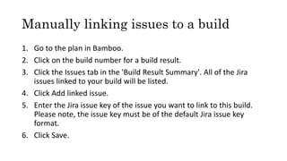 Manually linking issues to a build
1. Go to the plan in Bamboo.
2. Click on the build number for a build result.
3. Click the Issues tab in the 'Build Result Summary'. All of the Jira
issues linked to your build will be listed.
4. Click Add linked issue.
5. Enter the Jira issue key of the issue you want to link to this build.
Please note, the issue key must be of the default Jira issue key
format.
6. Click Save.
 