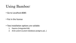 Using Bamboo:
• Go to Localhost:8085
• Put in the license
• Two installation options are vailable:
1. Express (integrated db)
2. And custom (custom database postgres,sql…)
 