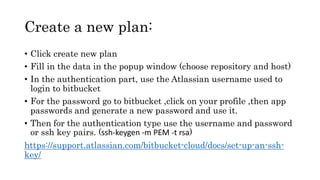 Create a new plan:
• Click create new plan
• Fill in the data in the popup window (choose repository and host)
• In the authentication part, use the Atlassian username used to
login to bitbucket
• For the password go to bitbucket ,click on your profile ,then app
passwords and generate a new password and use it.
• Then for the authentication type use the username and password
or ssh key pairs. (ssh-keygen -m PEM -t rsa)
https://support.atlassian.com/bitbucket-cloud/docs/set-up-an-ssh-
key/
 