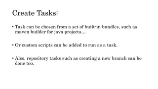 Create Tasks:
• Task can be chosen from a set of built-in bundles, such as
maven builder for java projects…
• Or custom scripts can be added to run as a task.
• Also, repository tasks such as creating a new branch can be
done too.
 