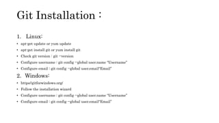 1. Linux:
• apt-get update or yum update
• apt-get install git or yum install git
• Check git version : git --version
• Configure username : git config --global user.name “Username”
• Configure email : git config --global user.email“Email”
2. Windows:
• https//gitforwindows.org/
• Follow the installation wizard
• Configure username : git config --global user.name “Username”
• Configure email : git config --global user.email“Email”
Git Installation :
 