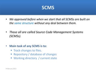 SCMS

• We approved before when we start that all SCMSs are built on
  the same structure without any deal between them.

• Those all are called Source Code Management Systems
  (SCMSs).

• Main task of any SCMS is to:
   Track changes to files.
   Repository / database of changes
   Working directory / current state


9 February 2013
 