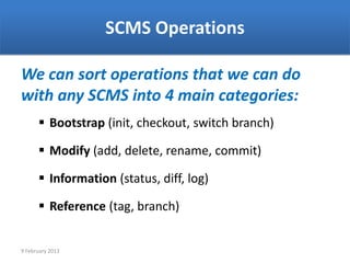 SCMS Operations

We can sort operations that we can do
with any SCMS into 4 main categories:
       Bootstrap (init, checkout, switch branch)

       Modify (add, delete, rename, commit)

       Information (status, diff, log)

       Reference (tag, branch)


9 February 2013
 