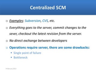 Centralized SCM

o Examples: Subversion, CVS, etc.
o Everything goes to the server, commit changes to the
     sever, checkout the latest revision from the server.
o No direct exchange between developers
o Operations require server, there are some drawbacks:
       Single point of failure
       Bottleneck


9 February 2013
 